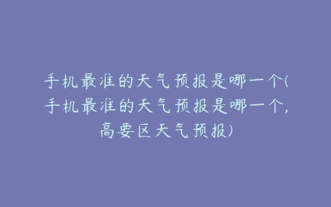 手机最准的天气预报是哪一个(手机最准的天气预报是哪一个,高要区天气预报)
