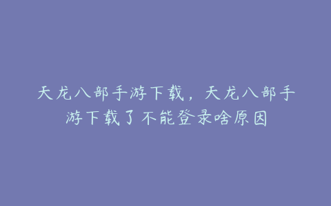 天龙八部手游下载,天龙八部手游下载了不能登录啥原因
