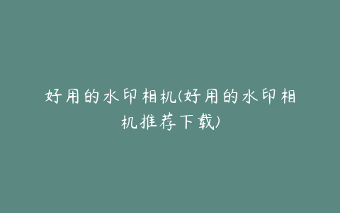 好用的水印相机(好用的水印相机推荐下载)