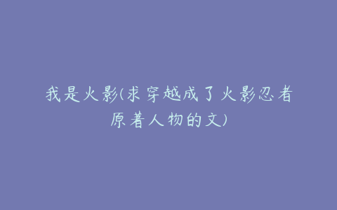 我是火影(求穿越成了火影忍者原著人物的文)
