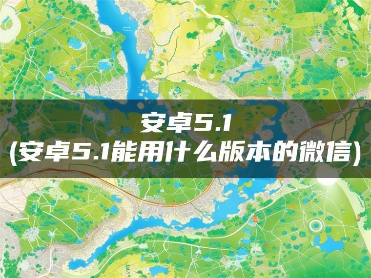 安卓5.1(安卓5.1能用什么版本的微信)