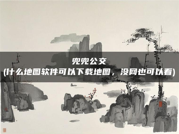 兜兜公交(什么地图软件可以下载地图，没网也可以看)