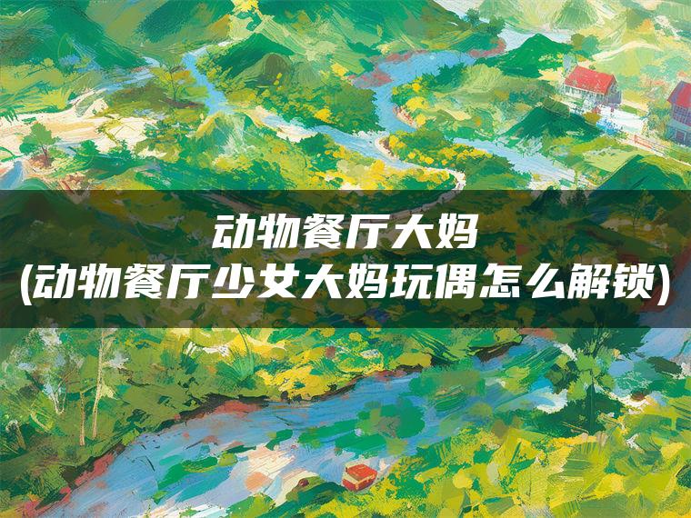 动物餐厅大妈(动物餐厅少女大妈玩偶怎么解锁)