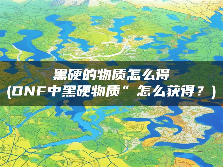 黑硬的物质怎么得(DNF中黑硬物质”怎么获得？)