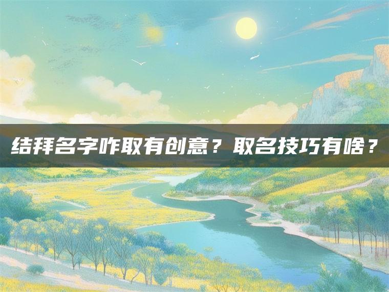 结拜名字咋取有创意？取名技巧有啥？