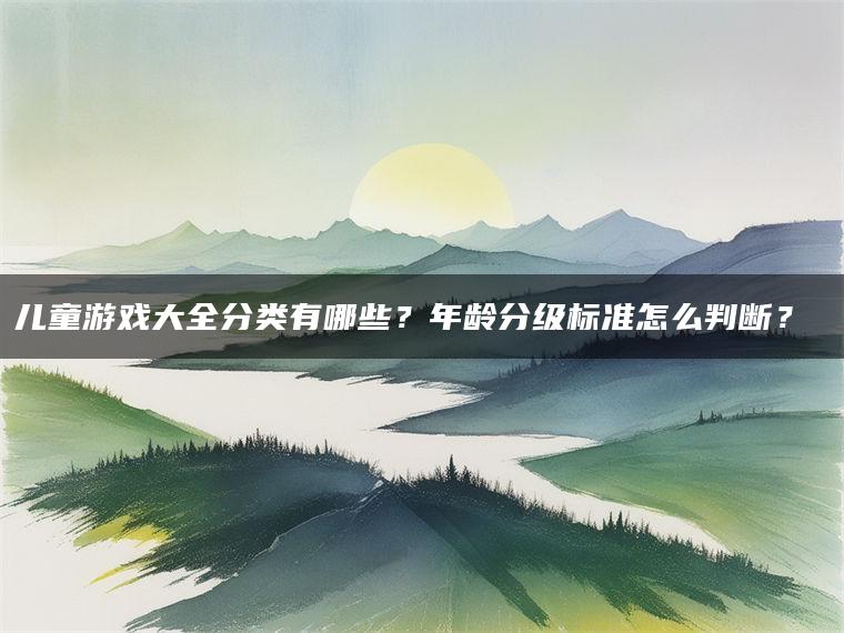 儿童游戏大全分类有哪些？年龄分级标准怎么判断？​​