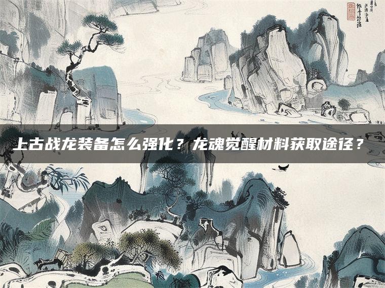 上古战龙装备怎么强化？龙魂觉醒材料获取途径？​