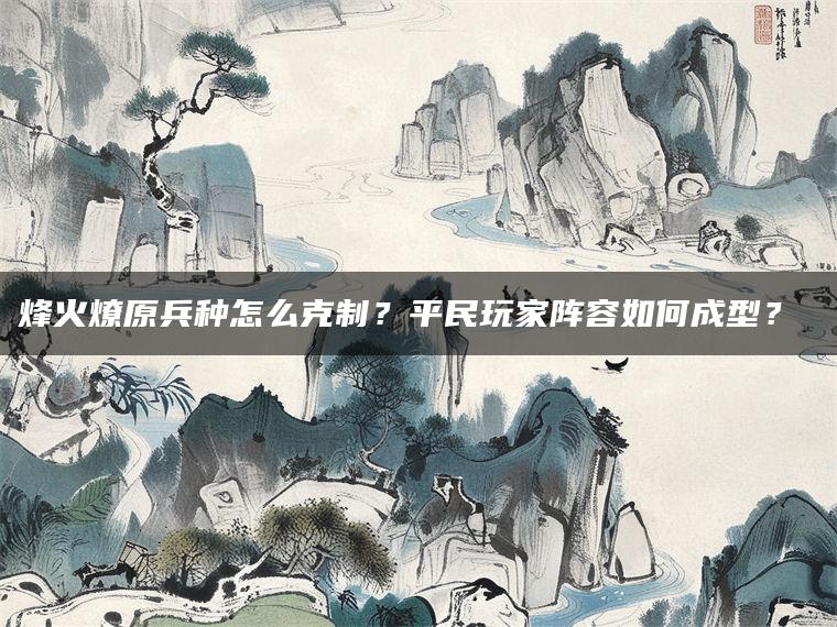 烽火燎原兵种怎么克制？平民玩家阵容如何成型？​​