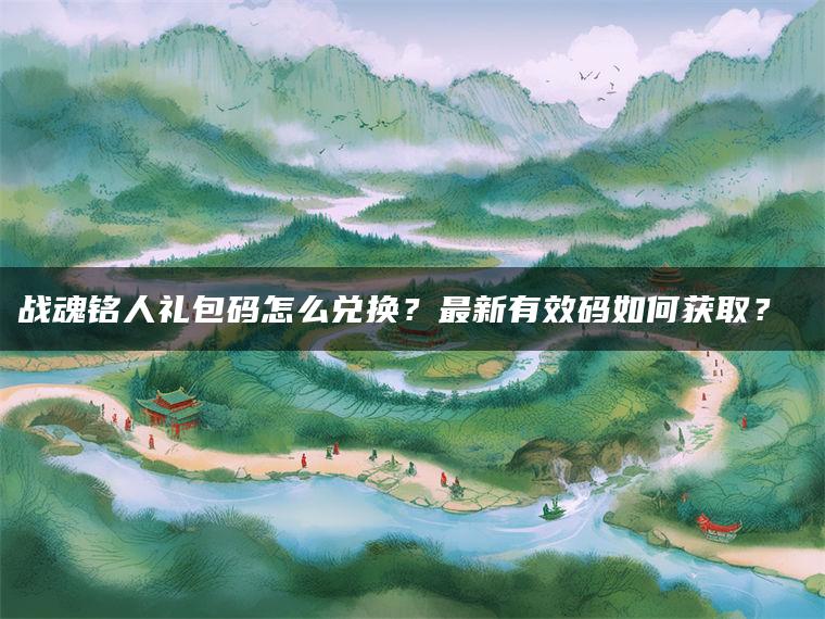 战魂铭人礼包码怎么兑换？最新有效码如何获取？​​