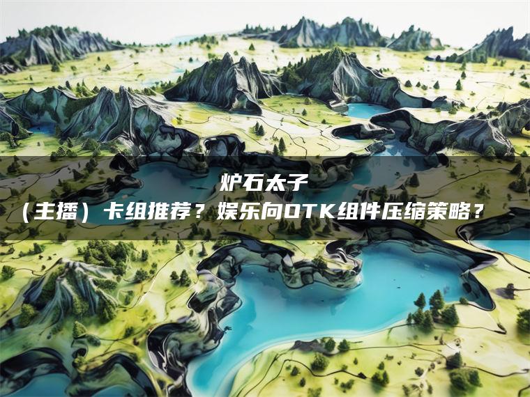 炉石太子（主播）卡组推荐？娱乐向OTK组件压缩策略？​​